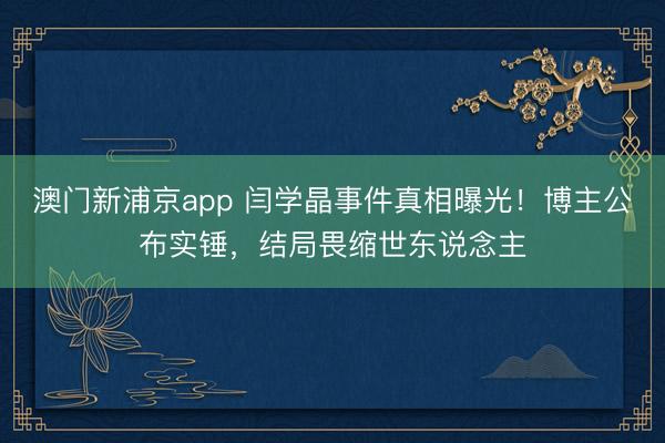 澳门新浦京app 闫学晶事件真相曝光!博主公布实锤,结局畏缩世东说念主
