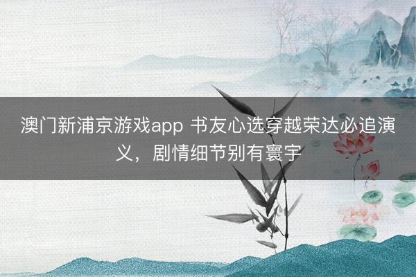澳门新浦京游戏app 书友心选穿越荣达必追演义，剧情细节别有寰宇