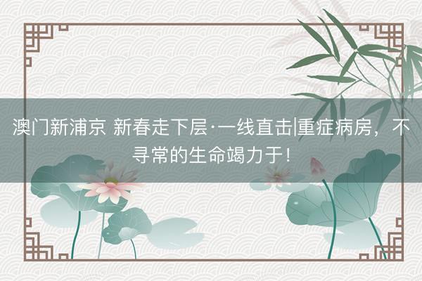澳门新浦京 新春走下层·一线直击|重症病房，不寻常的生命竭力于！