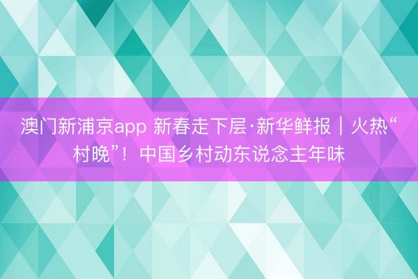 澳门新浦京app 新春走下层·新华鲜报｜火热“村晚”！中国乡村动东说念主年味