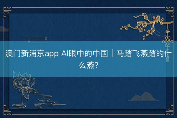 澳门新浦京app AI眼中的中国｜马踏飞燕踏的什么燕？