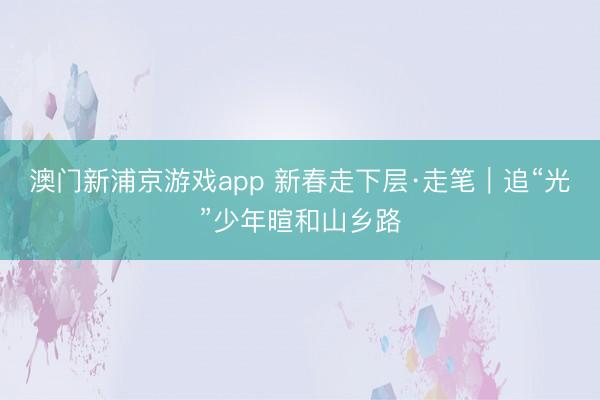 澳门新浦京游戏app 新春走下层·走笔｜追“光”少年暄和山乡路