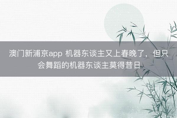 澳门新浦京app 机器东谈主又上春晚了，但只会舞蹈的机器东谈主莫得昔日