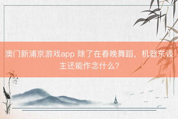 澳门新浦京游戏app 除了在春晚舞蹈，机器东谈主还能作念什么？