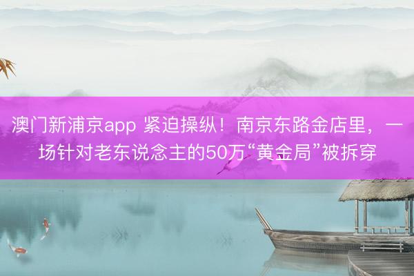 澳门新浦京app 紧迫操纵！南京东路金店里，一场针对老东说念主的50万“黄金局”被拆穿