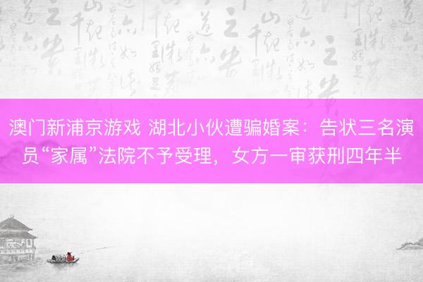 澳门新浦京游戏 湖北小伙遭骗婚案：告状三名演员“家属”法院不予受理，女方一审获刑四年半