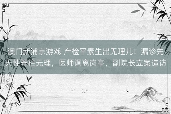 澳门新浦京游戏 产检平素生出无理儿!漏诊先天性脊柱无理,医师调离岗亭,副院长立案造访