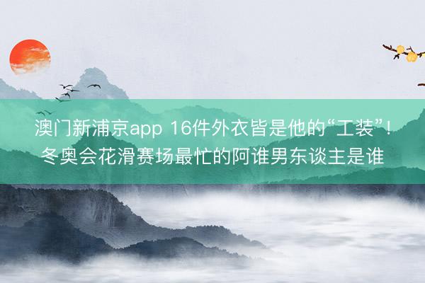 澳门新浦京app 16件外衣皆是他的“工装”!冬奥会花滑赛场最忙的阿谁男东谈主是谁