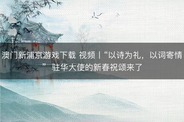 澳门新浦京游戏下载 视频丨“以诗为礼，以词寄情”  驻华大使的新春祝颂来了