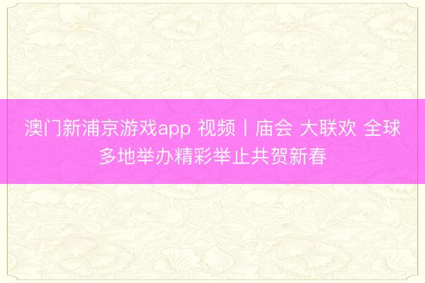 澳门新浦京游戏app 视频丨庙会 大联欢 全球多地举办精彩举止共贺新春