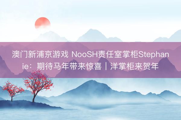 澳门新浦京游戏 NooSH责任室掌柜Stephanie:期待马年带来惊喜|洋掌柜来贺年