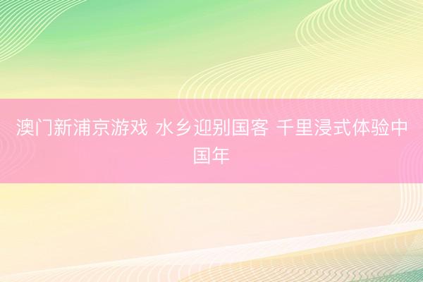 澳门新浦京游戏 水乡迎别国客 千里浸式体验中国年