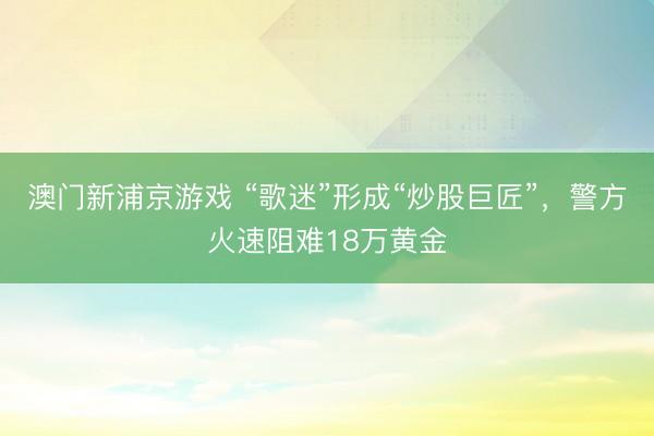 澳门新浦京游戏 “歌迷”形成“炒股巨匠”,警方火速阻难18万黄金
