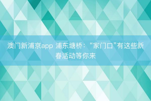 澳门新浦京app 浦东塘桥:“家门口”有这些新春活动等你来