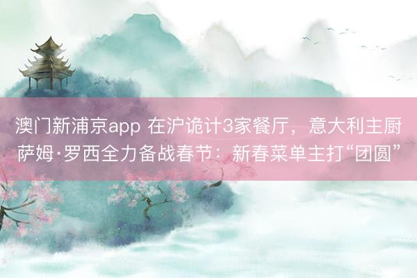 澳门新浦京app 在沪诡计3家餐厅,意大利主厨萨姆·罗西全力备战春节:新春菜单主打“团圆”
