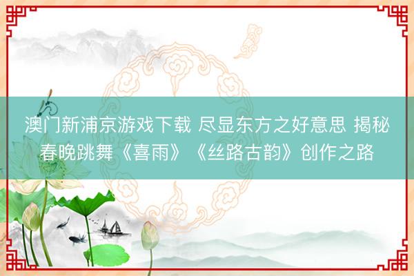 澳门新浦京游戏下载 尽显东方之好意思 揭秘春晚跳舞《喜雨》《丝路古韵》创作之路