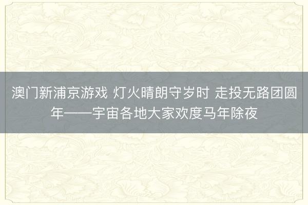 澳门新浦京游戏 灯火晴朗守岁时 走投无路团圆年——宇宙各地大家欢度马年除夜