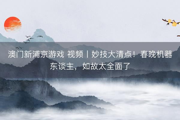 澳门新浦京游戏 视频丨妙技大清点！春晚机器东谈主，如故太全面了