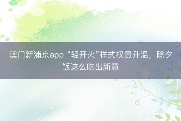 澳门新浦京app “轻开火”样式权贵升温，除夕饭这么吃出新意