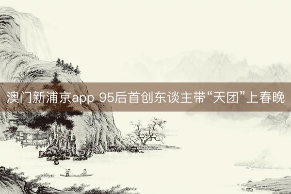 澳门新浦京app 95后首创东谈主带“天团”上春晚