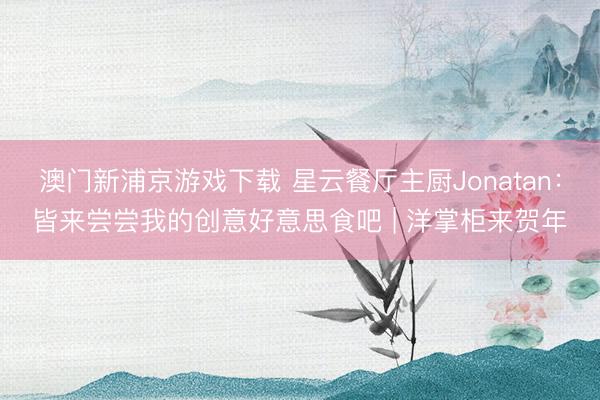 澳门新浦京游戏下载 星云餐厅主厨Jonatan:皆来尝尝我的创意好意思食吧 | 洋掌柜来贺年