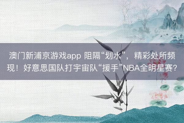 澳门新浦京游戏app 阻隔“划水”，精彩处所频现！好意思国队打宇宙队“援手”NBA全明星赛？