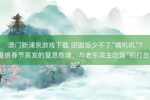 澳门新浦京游戏下载 团圆饭少不了“糯叽叽”?警惕春节高发的窒息危境,与老东谈主吃饭“别打岔”