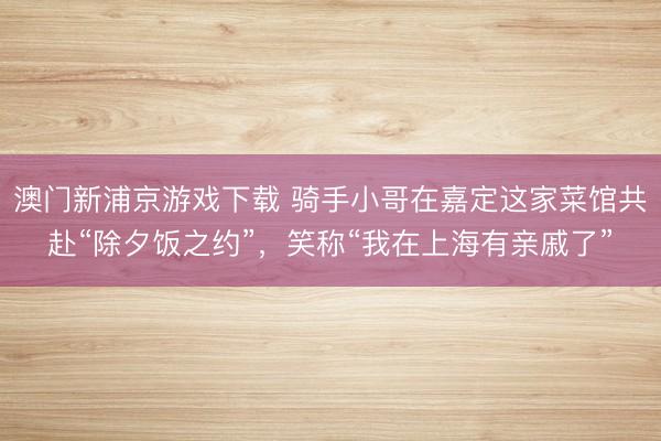 澳门新浦京游戏下载 骑手小哥在嘉定这家菜馆共赴“除夕饭之约”，笑称“我在上海有亲戚了”