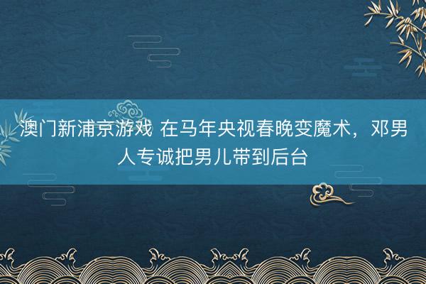 澳门新浦京游戏 在马年央视春晚变魔术,邓男人专诚把男儿带到后台