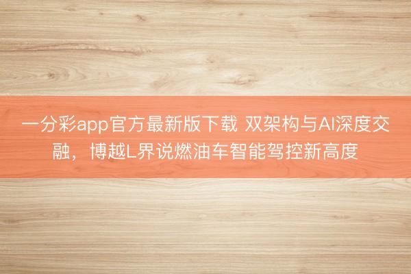 一分彩app官方最新版下载 双架构与AI深度交融，博越L界说燃油车智能驾控新高度