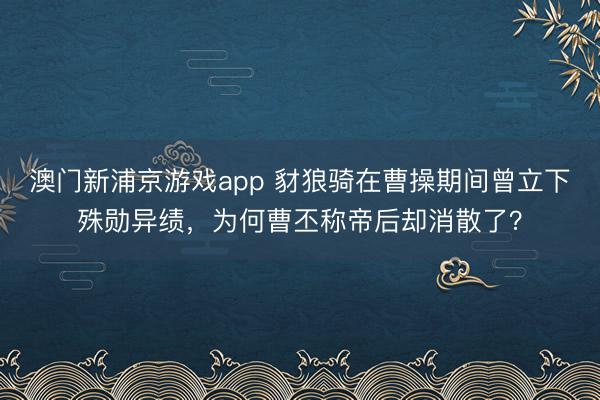 澳门新浦京游戏app 豺狼骑在曹操期间曾立下殊勋异绩，为何曹丕称帝后却消散了？