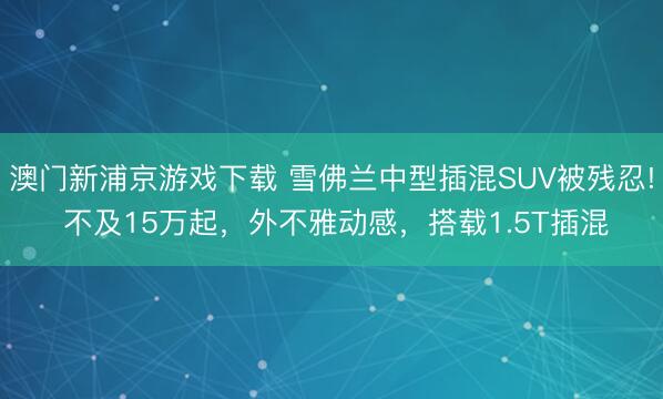 澳门新浦京游戏下载 雪佛兰中型插混SUV被残忍! 不及15万起，外不雅动感，搭载1.5T插混