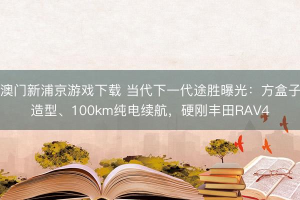 澳门新浦京游戏下载 当代下一代途胜曝光：方盒子造型、100km纯电续航，硬刚丰田RAV4
