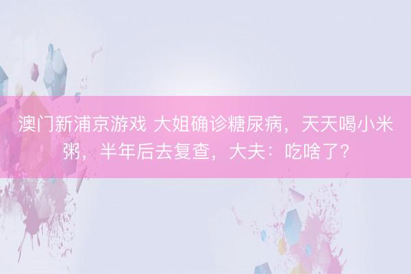 澳门新浦京游戏 大姐确诊糖尿病,天天喝小米粥,半年后去复查,大夫:吃啥了?