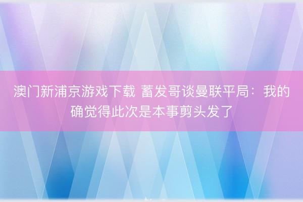 澳门新浦京游戏下载 蓄发哥谈曼联平局:我的确觉得此次是本事剪头发了