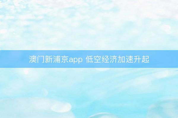 澳门新浦京app 低空经济加速升起