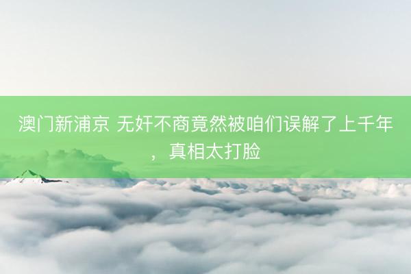 澳门新浦京 无奸不商竟然被咱们误解了上千年,真相太打脸