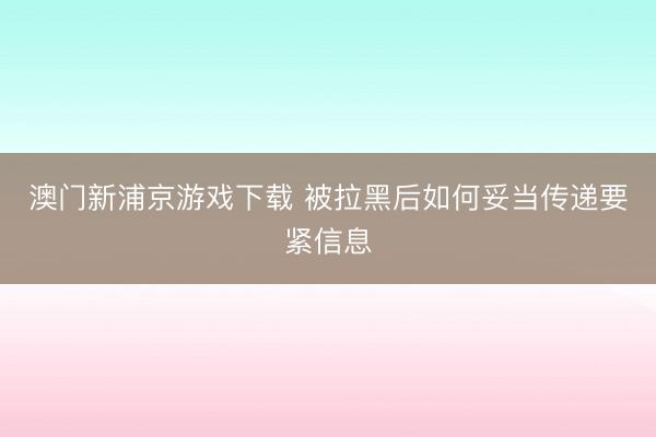 澳门新浦京游戏下载 被拉黑后如何妥当传递要紧信息