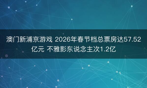 澳门新浦京游戏 2026年春节档总票房达57.52亿元 不雅影东说念主次1.2亿