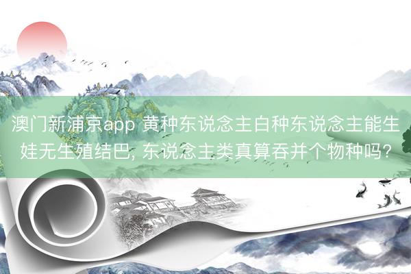 澳门新浦京app 黄种东说念主白种东说念主能生娃无生殖结巴, 东说念主类真算吞并个物种吗?