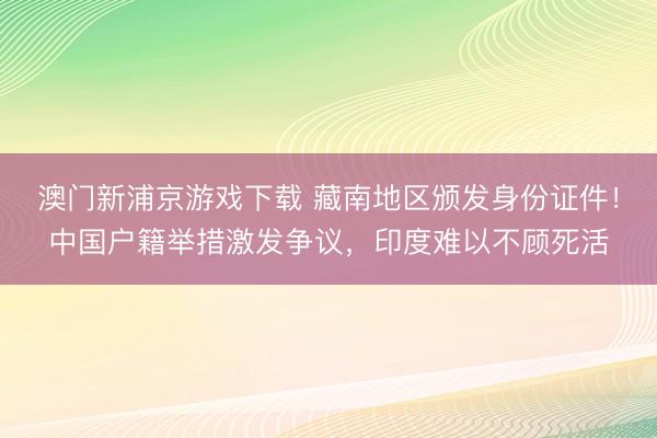 澳门新浦京游戏下载 藏南地区颁发身份证件!中国户籍举措激发争议,印度难以不顾死活