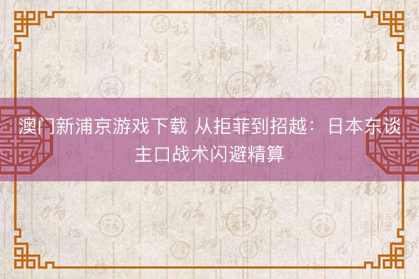 澳门新浦京游戏下载 从拒菲到招越:日本东谈主口战术闪避精算