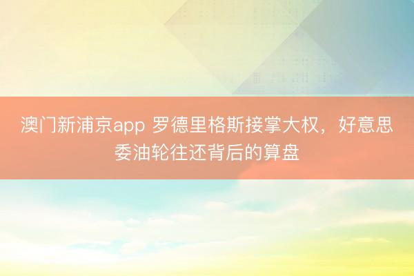 澳门新浦京app 罗德里格斯接掌大权，好意思委油轮往还背后的算盘