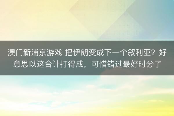 澳门新浦京游戏 把伊朗变成下一个叙利亚？好意思以这合计打得成，可惜错过最好时分了