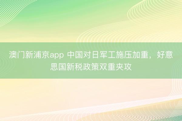 澳门新浦京app 中国对日军工施压加重，好意思国新税政策双重夹攻