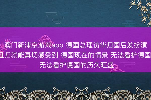 澳门新浦京游戏app 德国总理访华归国后发扮演讲: 从中国且归就能真切感受到 德国现在的情景 无法看护德国的历久旺盛