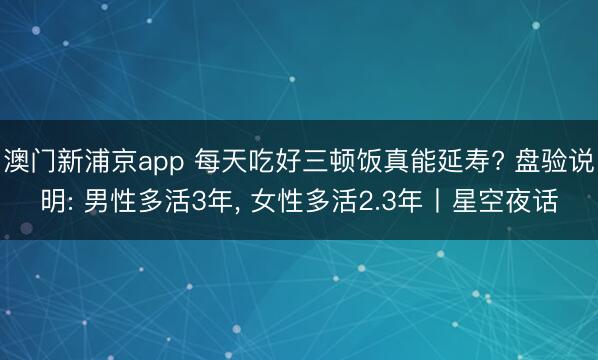 澳门新浦京app 每天吃好三顿饭真能延寿? 盘验说明: 男性多活3年， 女性多活2.3年丨星空夜话
