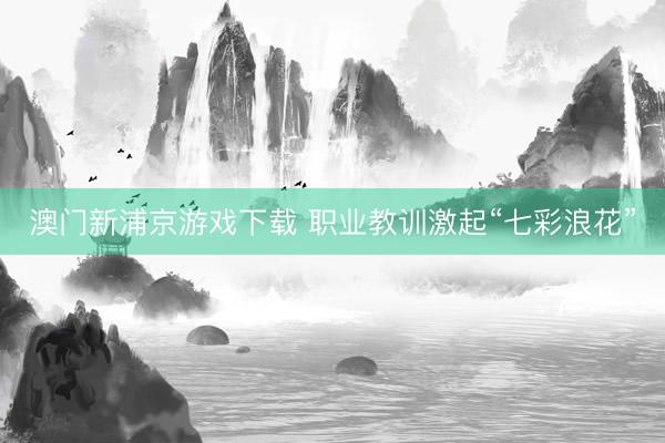 澳门新浦京游戏下载 职业教训激起“七彩浪花”