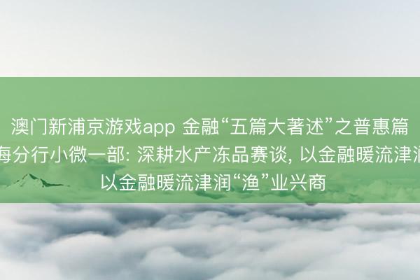 澳门新浦京游戏app 金融“五篇大著述”之普惠篇|杭州银行上海分行小微一部: 深耕水产冻品赛谈， 以金融暖流津润“渔”业兴商