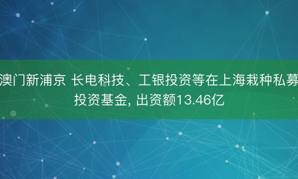 澳门新浦京 长电科技、工银投资等在上海栽种私募投资基金, 出资额13.46亿